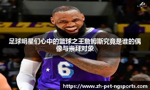 足球明星们心中的篮球之王詹姆斯究竟是谁的偶像与崇拜对象