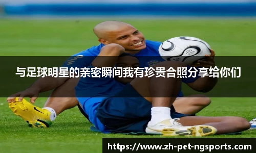 与足球明星的亲密瞬间我有珍贵合照分享给你们 与足球明星的亲密瞬间我有珍贵合照分享给你们