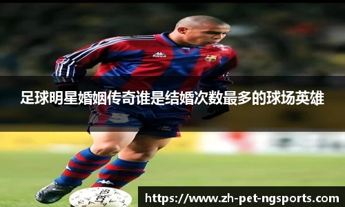 足球明星婚姻传奇谁是结婚次数最多的球场英雄